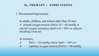 O2 THERAPY : INDICATIONS
1. Documented hypoxaemia
In adults, children, and infants older than 28 days
 arterial oxygen tension (PaO2) of < 60 mmHg or
arterial oxygen saturation (SaO2) of < 90% in subjects
breathing room air
In neonates,
 PaO2 < 50 mmHg and/or SaO2 < 88% or
 capillary oxygen tension (PcO2) < 40 mmHg
 