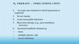 O2 THERAPY : INDICATIONS CONT.
2 . An acute care situation in which hypoxemia is
suspected
3. Severe trauma
4. Acute myocardial infarction
5. Short-term therapy (e.g., post-anesthesia
recovery)
6. Increased metabolic demand eg.
 burns
 multiple injuries and
 severe infections.
 