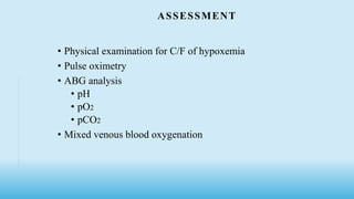 ASSESSMENT
• Physical examination for C/F of hypoxemia
• Pulse oximetry
• ABG analysis
• pH
• pO2
• pCO2
• Mixed venous blood oxygenation
 