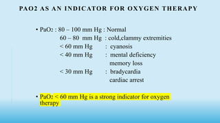 PAO2 AS AN INDICATOR FOR OXYGEN THERAPY
• PaO2 : 80 – 100 mm Hg : Normal
60 – 80 mm Hg : cold,clammy extremities
< 60 mm Hg : cyanosis
< 40 mm Hg : mental deficiency
memory loss
< 30 mm Hg : bradycardia
cardiac arrest
• PaO2 < 60 mm Hg is a strong indicator for oxygen
therapy
 