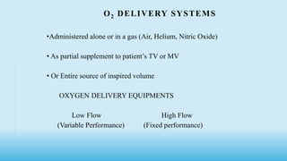 O2 DELIVERY SYSTEMS
•Administered alone or in a gas (Air, Helium, Nitric Oxide)
• As partial supplement to patient’s TV or MV
• Or Entire source of inspired volume
OXYGEN DELIVERY EQUIPMENTS
Low Flow High Flow
(Variable Performance) (Fixed performance)
 