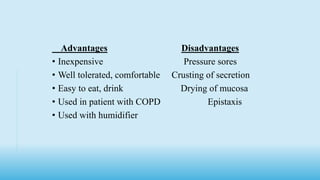 Advantages Disadvantages
• Inexpensive Pressure sores
• Well tolerated, comfortable Crusting of secretion
• Easy to eat, drink Drying of mucosa
• Used in patient with COPD Epistaxis
• Used with humidifier
 