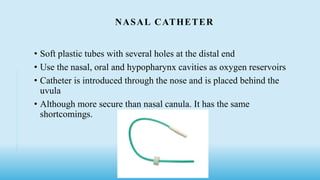NASAL CATHETER
• Soft plastic tubes with several holes at the distal end
• Use the nasal, oral and hypopharynx cavities as oxygen reservoirs
• Catheter is introduced through the nose and is placed behind the
uvula
• Although more secure than nasal canula. It has the same
shortcomings.
 