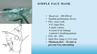 SIMPLE FACE MASK
• Reservoir - 100-200 ml
• Variable performance device
• FiO2 varies with
O2 input flow,
mask volume,
extent of air leakage
patient’s breathing pattern
• FiO2: 40 – 60%
• Input flow range is 5-8 L/min
• Minimum flow – 5L/min to
prevent CO2 rebreathing
 