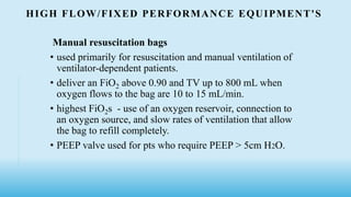 HIGH FLOW/FIXED PERFORMANCE EQUIPMENT'S
Manual resuscitation bags
• used primarily for resuscitation and manual ventilation of
ventilator-dependent patients.
• deliver an FiO2 above 0.90 and TV up to 800 mL when
oxygen flows to the bag are 10 to 15 mL/min.
• highest FiO2s - use of an oxygen reservoir, connection to
an oxygen source, and slow rates of ventilation that allow
the bag to refill completely.
• PEEP valve used for pts who require PEEP > 5cm H2O.
 