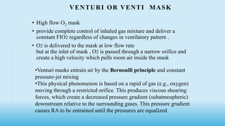 VENTURI OR VENTI MASK
• High flow O2 mask
• provide complete control of inhaled gas mixture and deliver a
constant FIO2 regardless of changes in ventilatory pattern .
• O2 is delivered to the mask at low flow rate
but at the inlet of mask , O2 is passed through a narrow orifice and
create a high velocity which pulls room air inside the mask
•Venturi masks entrain air by the Bernoulli principle and constant
pressure-jet mixing
•This physical phenomenon is based on a rapid of gas (e.g., oxygen)
moving through a restricted orifice. This produces viscous shearing
forces, which create a decreased pressure gradient (subatmospheric)
downstream relative to the surrounding gases. This pressure gradient
causes RA to be entrained until the pressures are equalized
 
