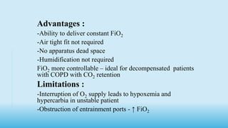 Advantages :
-Ability to deliver constant FiO2
-Air tight fit not required
-No apparatus dead space
-Humidification not required
FiO2 more controllable – ideal for decompensated patients
with COPD with CO2 retention.
Limitations :
-Interruption of O2 supply leads to hypoxemia and
hypercarbia in unstable patient
-Obstruction of entrainment ports - ↑ FiO2
 