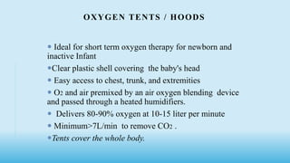OXYGEN TENTS / HOODS
 Ideal for short term oxygen therapy for newborn and
inactive Infant
Clear plastic shell covering the baby's head
 Easy access to chest, trunk, and extremities
 O2 and air premixed by an air oxygen blending device
and passed through a heated humidifiers.
 Delivers 80-90% oxygen at 10-15 liter per minute
 Minimum>7L/min to remove CO2 .
Tents cover the whole body.
 