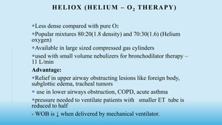 HELIOX (HELIUM – O2 THERAPY)
Less dense compared with pure O2
Popular mixtures 80:20(1.8 density) and 70:30(1.6) (Helium
oxygen)
Available in large sized compressed gas cylinders
used with small volume nebulizers for bronchodilator therapy –
11 L/min
Advantage:
Relief in upper airway obstructing lesions like foreign body,
subglottic edema, tracheal tumors
 use in lower airways obstruction, COPD, acute asthma
pressure needed to ventilate patients with smaller ET tube is
reduced to half
- WOB is ↓ when delivered by mechanical ventilator.
 