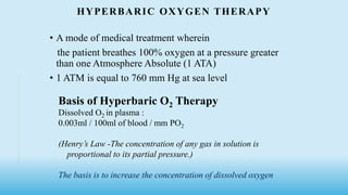 HYPERBARIC OXYGEN THERAPY
• A mode of medical treatment wherein
the patient breathes 100% oxygen at a pressure greater
than one Atmosphere Absolute (1 ATA)
• 1 ATM is equal to 760 mm Hg at sea level
Basis of Hyperbaric O2 Therapy
Dissolved O2 in plasma :
0.003ml / 100ml of blood / mm PO2
(Henry’s Law -The concentration of any gas in solution is
proportional to its partial pressure.)
The basis is to increase the concentration of dissolved oxygen
 