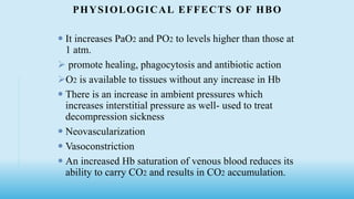PHYSIOLOGICAL EFFECTS OF HBO
 It increases PaO2 and PO2 to levels higher than those at
1 atm.
 promote healing, phagocytosis and antibiotic action
O2 is available to tissues without any increase in Hb
 There is an increase in ambient pressures which
increases interstitial pressure as well- used to treat
decompression sickness
 Neovascularization
 Vasoconstriction
 An increased Hb saturation of venous blood reduces its
ability to carry CO2 and results in CO2 accumulation.
 