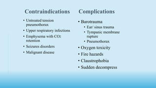 Contraindications Complications
• Untreated tension
pneumothorax
• Upper respiratory infections
• Emphysema with CO2
retention
• Seizures disorders
• Malignant disease
• Barotrauma
• Ear/ sinus trauma
• Tympanic membrane
rupture
• Pneumothorax
• Oxygen toxicity
• Fire hazards
• Claustrophobia
• Sudden decompress
 