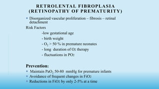 RETROLENTAL FIBROPLASIA
(RETINOPATHY OF PREMATURITY)
 Disorganized vascular proliferation – fibrosis – retinal
detachment
Risk Factors
-low gestational age
- birth weight
- O2 > 50 % in premature neonates
- long duration of O2 therapy
- fluctuations in PO2
Prevention:
 Maintain PaO2 50-80 mmHg for premature infants
 Avoidance of frequent changes in FiO2
 Reductions in FiO2 by only 2-5% at a time
 