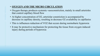 • OXYGEN AND THE MICRO CIRCULATION
• Oxygen therapy produces systemic vasoconstriction, mainly in small arterioles
that control capillary blood flow
• At higher concentration of O2, arteriolar constriction is accompanied by
decrease in capillary density, resulting in decrease O2 availability in capillaries
• This is influences reduction of VO2 that occurs during normobaric hyperoxia
• It may be protective mechanism for protecting the tissue from oxygen induced
injury during periods of hyperoxia
6
OXYGEN
THERAPHY
 