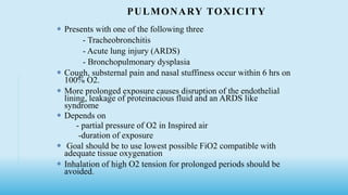 PULMONARY TOXICITY
 Presents with one of the following three
- Tracheobronchitis
- Acute lung injury (ARDS)
- Bronchopulmonary dysplasia
 Cough, substernal pain and nasal stuffiness occur within 6 hrs on
100% O2.
 More prolonged exposure causes disruption of the endothelial
lining, leakage of proteinacious fluid and an ARDS like
syndrome
 Depends on
- partial pressure of O2 in Inspired air
-duration of exposure
 Goal should be to use lowest possible FiO2 compatible with
adequate tissue oxygenation
 Inhalation of high O2 tension for prolonged periods should be
avoided.
 