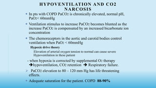 HYPOVENTILATION AND CO2
NARCOSIS
 In pts with COPD PaCO2 is chronically elevated, normal pH,
PaO2< 60mmHg
 Ventilation stimulus to increase PaCO2 becomes blunted as the
increase PaCO2 is compensated by an increased bicarbonate ion
concentration
 The chemoreceptors in the aortic and carotid bodies control
ventilation when PaO2 < 60mmHg
Hypoxic drive theory
Elevation of arterial oxygen tension to normal can cause severe
Hypoventilation in these patient
- when hypoxia is corrected by supplemental O2 therapy
hypoventilation, CO2 retention  Respiratory failure.
 PaCO2 elevation to 80 – 120 mm Hg has life threatening
effects.
 Adequate saturation for the patient. COPD 88-90%
 