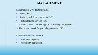 MANAGEMENT
1. Administer 24% FiO2 initially.
 check ABG
 further graded increments in FiO2
 not exceeding 30% to 40%
2. Careful clinical monitoring for respiratory depression
3. Use venturi mask for providing constant FiO2
4. Mechanical ventilation, if
 persistent hypoxia
 respiratory depression
 