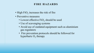 FIRE HAZARDS
• High FiO2 increases the risk of fire
• Preventive measures
• Lowest effective FiO2 should be used
• Use of scavenging systems
• Avoid use of outdated equipment such as aluminium
gas regulators
• Fire prevention protocols should be followed for
hyperbaric O2 therapy
 