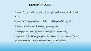 • Liquid Oxygen (O2) is one of the physical form of elemental
oxygen.
• Liquid O2 is oxygen that’s cooled to -183 deg C (-297 deg F)
• It is pale blue in color & strongly paramagnetic
• It is cryogenic . Boiling point -183 deg C at 760 mm Hg .
• 1 volume of liquid oxygen yields 842 times of its volume of O2 in
gaseous form at 15 deg C temperature & 1 atm pressure.
LIQUID OXYGEN
 