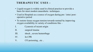 THERAPEUTIC USES -
• Liquid oxygen is widely used in clinical practice to provide a
basis for most modern anaesthetic techniques .
• Used in Hospitals as a source of oxygen during pre / intra/ post-
operative period
• To restore tissue oxygen tension towards normal by improving
oxygen availability in variety of conditions like –
I. Cyanosis of recent origin
II. surgical trauma
III. shock , severe hemorrhage
IV. In CPR
V. CO poisoning , etc ..
 