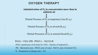 OXYGEN THERAPY
Administration of O2 in concentration more than in
ambient air
↑Partial Pressure of O2 in inspiratory Gas (Pi o2)
↑Partial Pressure of O2 in alveoli (PAo2)
↑Partial Pressures of O2 in arterial blood (Pao2)
PAO2 = FiO2 (PB –PH2O ) – PaCO2/R
PAO2- partial pres of alveolar O2, FiO2 - fraction of inspired O2 ,
PB - Barometric pres , PH2O- pres of water , PaCO2- pres of arterial CO2,
R – Respiratory exchange ratio = 0.8
 