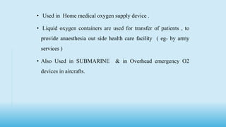• Used in Home medical oxygen supply device .
• Liquid oxygen containers are used for transfer of patients , to
provide anaesthesia out side health care facility ( eg- by army
services )
• Also Used in SUBMARINE & in Overhead emergency O2
devices in aircrafts.
 