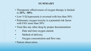 SUMMARY
• Therapeutic effectiveness of oxygen therapy is limited
to 25% - 50%
• Low V/Q hypoxemia is reversed with less than 50%
• Pulmonary oxygen toxicity is a potential risk factor
with FiO2 more than 50%
• Treat like any other drug by proper documentation:
• Date and time oxygen started.
• Method of delivery.
• Oxygen concentration and flow rate.
• Patient observation.
 