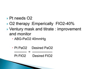  Pt needs O2
 O2 therapy :Emperically FIO2-40%
 Ventury mask and titrate : improvement
and monitor
 ABG-PaO2 40mmHg
 Pt PaO2 Desired PaO2
----------- = ------------------
Pt FIO2 Desired FIO2
 