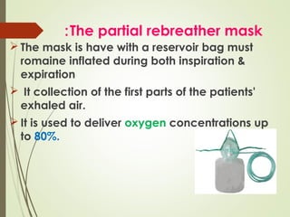 : The partial rebreather mask
 The mask is have with a reservoir bag must
romaine inflated during both inspiration &
expiration
 It collection of the first parts of the patients'
exhaled air.
 It is used to deliver oxygen concentrations up
to 80%.

 