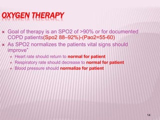 14
OXYGEN THERAPY
 Goal of therapy is an SPO2 of >90% or for documented
COPD patients(Spo2 88–92%)-(Pao2=55-60)
 As SPO2 normalizes the patients vital signs should
improve”
 Heart rate should return to normal for patient
 Respiratory rate should decrease to normal for patient
 Blood pressure should normalize for patient
 