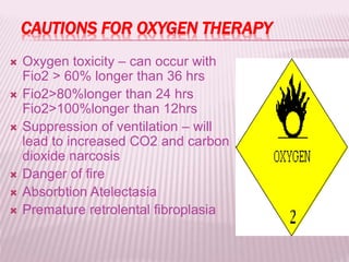 CAUTIONS FOR OXYGEN THERAPY
 Oxygen toxicity – can occur with
Fio2 > 60% longer than 36 hrs
 Fio2>80%longer than 24 hrs
Fio2>100%longer than 12hrs
 Suppression of ventilation – will
lead to increased CO2 and carbon
dioxide narcosis
 Danger of fire
 Absorbtion Atelectasia
 Premature retrolental fibroplasia
 