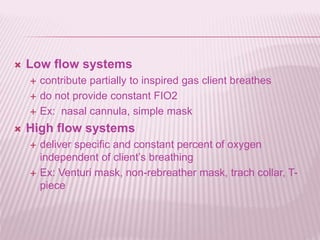  Low flow systems
 contribute partially to inspired gas client breathes
 do not provide constant FIO2
 Ex: nasal cannula, simple mask
 High flow systems
 deliver specific and constant percent of oxygen
independent of client’s breathing
 Ex: Venturi mask, non-rebreather mask, trach collar, T-
piece
 