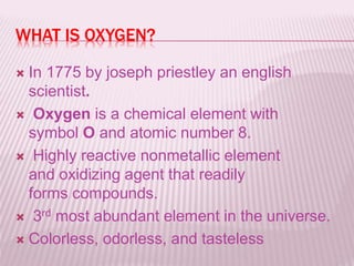 WHAT IS OXYGEN?
 In 1775 by joseph priestley an english
scientist.
 Oxygen is a chemical element with
symbol O and atomic number 8.
 Highly reactive nonmetallic element
and oxidizing agent that readily
forms compounds.
 3rd most abundant element in the universe.
 Colorless, odorless, and tasteless
 