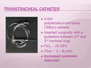 TRANSTRACHEAL CATHETER
 A thin
polytetrafluoroethylene
(Teflon) catheter
 Inserted surgically with a
guidewire between 2nd and
3rd tracheal rings
 FiO2 – 22-35%
 Flow – ¼ - 4L/min
 Increased anatomic
reservoir
 