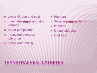 TRANSTRACHEAL CATHETER
MERITS DEMERITS
 Lower O2 use and cost
 Eliminates nasal and skin
irritation
 Better compliance
 Increased exercise
tolerance
 Increased mobility
 High cost
 Surgical complications
 Infection
 Mucus plugging
 Lost tract
 