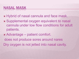 NASAL MASK
 Hybrid of nasal cannula and face mask.
 Supplemental oxygen equivalent to nasal
cannula under low flow conditions for adult
patients.
 Advantage – patient comfort.
does not produce sores around nares
Dry oxygen is not jetted into nasal cavity.
 