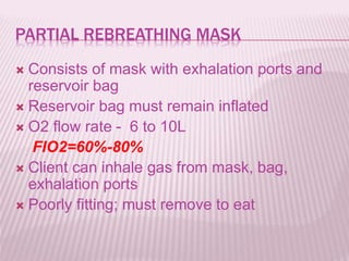 PARTIAL REBREATHING MASK
 Consists of mask with exhalation ports and
reservoir bag
 Reservoir bag must remain inflated
 O2 flow rate - 6 to 10L
FIO2=60%-80%
 Client can inhale gas from mask, bag,
exhalation ports
 Poorly fitting; must remove to eat
 