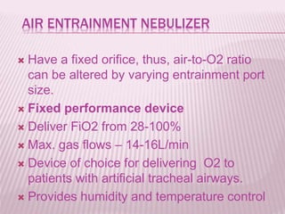AIR ENTRAINMENT NEBULIZER
 Have a fixed orifice, thus, air-to-O2 ratio
can be altered by varying entrainment port
size.
 Fixed performance device
 Deliver FiO2 from 28-100%
 Max. gas flows – 14-16L/min
 Device of choice for delivering O2 to
patients with artificial tracheal airways.
 Provides humidity and temperature control
 