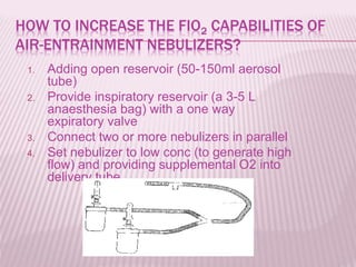 HOW TO INCREASE THE FIO2 CAPABILITIES OF
AIR-ENTRAINMENT NEBULIZERS?
1. Adding open reservoir (50-150ml aerosol
tube)
2. Provide inspiratory reservoir (a 3-5 L
anaesthesia bag) with a one way
expiratory valve
3. Connect two or more nebulizers in parallel
4. Set nebulizer to low conc (to generate high
flow) and providing supplemental O2 into
delivery tube
 
