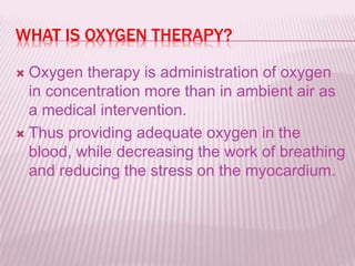WHAT IS OXYGEN THERAPY?
 Oxygen therapy is administration of oxygen
in concentration more than in ambient air as
a medical intervention.
 Thus providing adequate oxygen in the
blood, while decreasing the work of breathing
and reducing the stress on the myocardium.
 