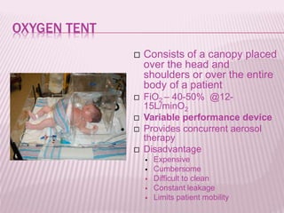 OXYGEN TENT
 Consists of a canopy placed
over the head and
shoulders or over the entire
body of a patient
 FiO2 – 40-50% @12-
15L/minO2
 Variable performance device
 Provides concurrent aerosol
therapy
 Disadvantage
 Expensive
 Cumbersome
 Difficult to clean
 Constant leakage
 Limits patient mobility
 