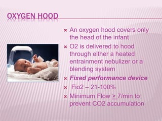 OXYGEN HOOD
 An oxygen hood covers only
the head of the infant
 O2 is delivered to hood
through either a heated
entrainment nebulizer or a
blending system
 Fixed performance device
 Fio2 – 21-100%
 Minimum Flow > 7/min to
prevent CO2 accumulation
 