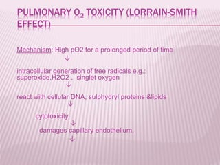 PULMONARY O2 TOXICITY (LORRAIN-SMITH
EFFECT)
Mechanism: High pO2 for a prolonged period of time
↓
intracellular generation of free radicals e.g.:
superoxide,H2O2 , singlet oxygen
↓
react with cellular DNA, sulphydryl proteins &lipids
↓
cytotoxicity
↓
damages capillary endothelium,
↓
 