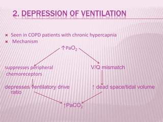 2. DEPRESSION OF VENTILATION
 Seen in COPD patients with chronic hypercapnia
 Mechanism
↑PaO2
suppresses peripheral V/Q mismatch
chemoreceptors
depresses ventilatory drive ↑ dead space/tidal volume
ratio
↑PaCO2
 