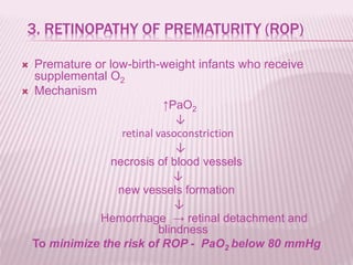 3. RETINOPATHY OF PREMATURITY (ROP)
 Premature or low-birth-weight infants who receive
supplemental O2
 Mechanism
↑PaO2
↓
retinal vasoconstriction
↓
necrosis of blood vessels
↓
new vessels formation
↓
Hemorrhage → retinal detachment and
blindness
To minimize the risk of ROP - PaO2 below 80 mmHg
 