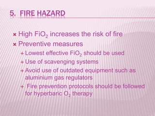 5. FIRE HAZARD
 High FiO2 increases the risk of fire
 Preventive measures
 Lowest effective FiO2 should be used
 Use of scavenging systems
 Avoid use of outdated equipment such as
aluminium gas regulators
 Fire prevention protocols should be followed
for hyperbaric O2 therapy
 