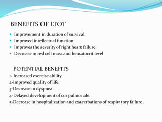 BENEFITS OF LTOT
 Improvement in duration of survival.
 Improved intellectual function.
 Improves the severity of right heart failure.
 Decrease in red cell mass and hematocrit level
POTENTIAL BENEFITS
1- Increased exercise ability.
2-Improved quality of life.
3-Decrease in dyspnea.
4-Delayed development of cor pulmonale.
5-Decrease in hospitalization and exacerbations of respiratory failure .
 