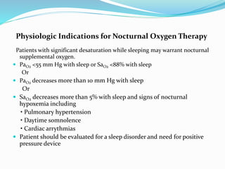 Physiologic Indications for Nocturnal Oxygen Therapy
Patients with significant desaturation while sleeping may warrant nocturnal
supplemental oxygen.
 PaO2 <55 mm Hg with sleep or SaO2 <88% with sleep
Or
 PaO2 decreases more than 10 mm Hg with sleep
Or
 SaO2 decreases more than 5% with sleep and signs of nocturnal
hypoxemia including
• Pulmonary hypertension
• Daytime somnolence
• Cardiac arrythmias
 Patient should be evaluated for a sleep disorder and need for positive
pressure device
 