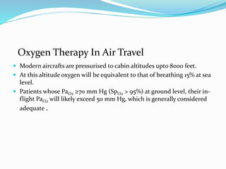 Oxygen Therapy In Air Travel
 Modern aircrafts are pressurised to cabin altitudes upto 8000 feet.
 At this altitude oxygen will be equivalent to that of breathing 15% at sea
level.
 Patients whose PaO2 ≥70 mm Hg (SpO2 > 95%) at ground level, their in-
flight PaO2 will likely exceed 50 mm Hg, which is generally considered
adequate .
 