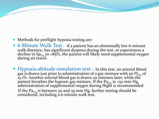  Methods for preflight hypoxia testing are:
 6 Minute Walk Test - if a patient has an abnormally low 6-minute
walk distance, has significant dyspnea during the test, or experiences a
decline in SpO2 to <85%, the patient will likely need supplemental oxygen
during air travel.
 Hypoxia altitude simulation test - In this test, an arterial blood
gas is drawn just prior to administration of a gas mixture with an FIO2 of
15.1%. Another arterial blood gas is drawn 20 minutes later, while the
patient breathes the hypoxic gas mixture. If the PaO2 is <50 mm Hg,
administration of supplemental oxygen during flight is recommended.
If the PaO2 is between 50 and 55 mm Hg, further testing should be
considered, including a 6-minute walk test.
 